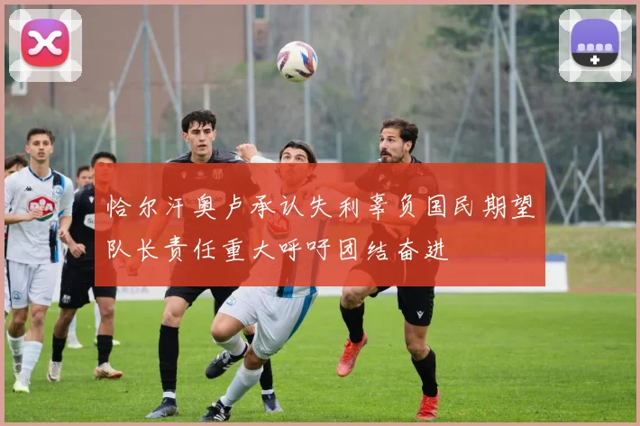 恰尔汗奥卢承认失利辜负国民期望队长责任重大呼吁团结奋进