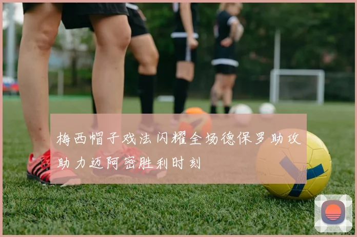 梅西帽子戏法闪耀全场德保罗助攻助力迈阿密胜利时刻