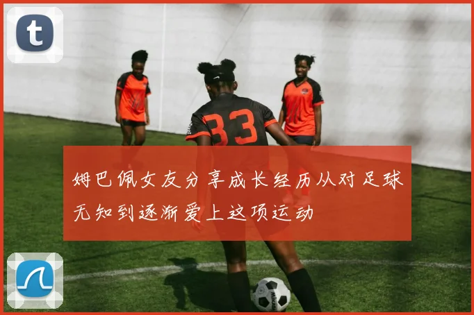 姆巴佩女友分享成长经历从对足球无知到逐渐爱上这项运动