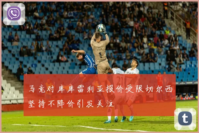 马竞对库库雷利亚报价受限切尔西坚持不降价引发关注