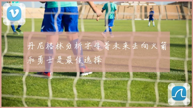 丹尼格林分析字母哥未来去向火箭和勇士是最佳选择