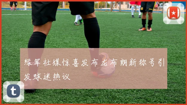 绿军社媒惊喜发布龙布朗新称号引发球迷热议