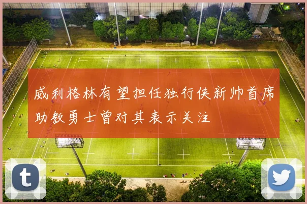 威利格林有望担任独行侠新帅首席助教勇士曾对其表示关注