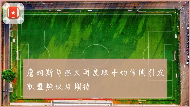 詹姆斯与热火再度联手的传闻引发联盟热议与期待
