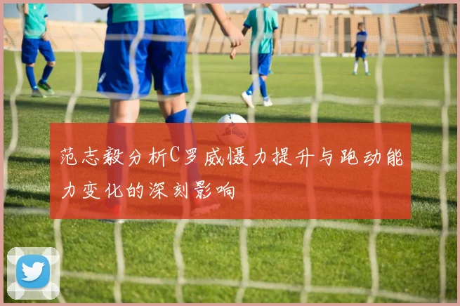 范志毅分析C罗威慑力提升与跑动能力变化的深刻影响