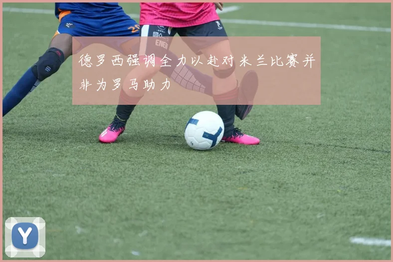 德罗西强调全力以赴对米兰比赛并非为罗马助力