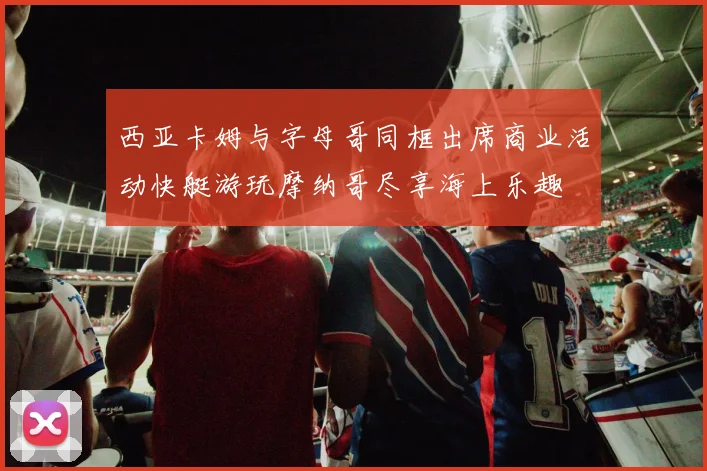 西亚卡姆与字母哥同框出席商业活动快艇游玩摩纳哥尽享海上乐趣