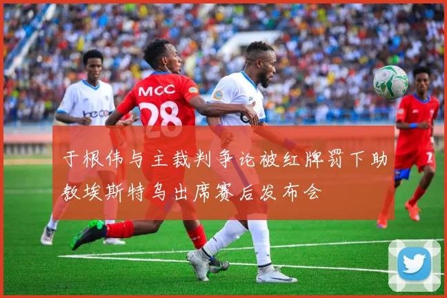 于根伟与主裁判争论被红牌罚下助教埃斯特乌出席赛后发布会
