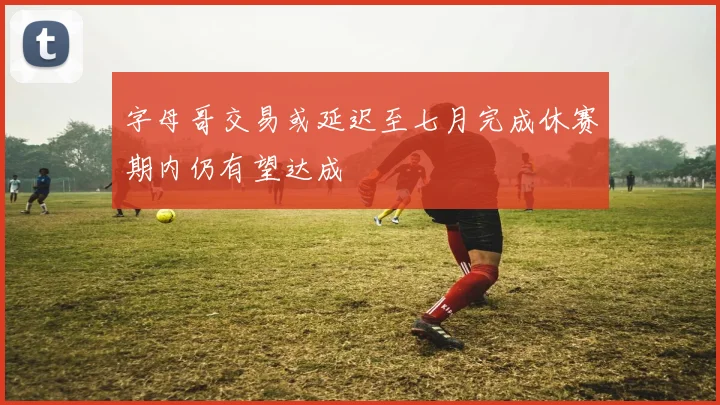 字母哥交易或延迟至七月完成休赛期内仍有望达成