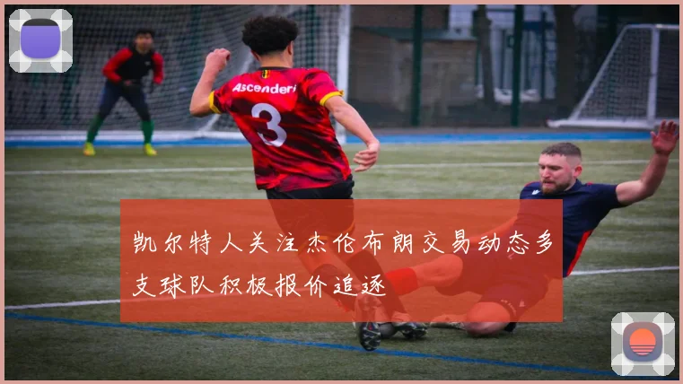 凯尔特人关注杰伦布朗交易动态多支球队积极报价追逐