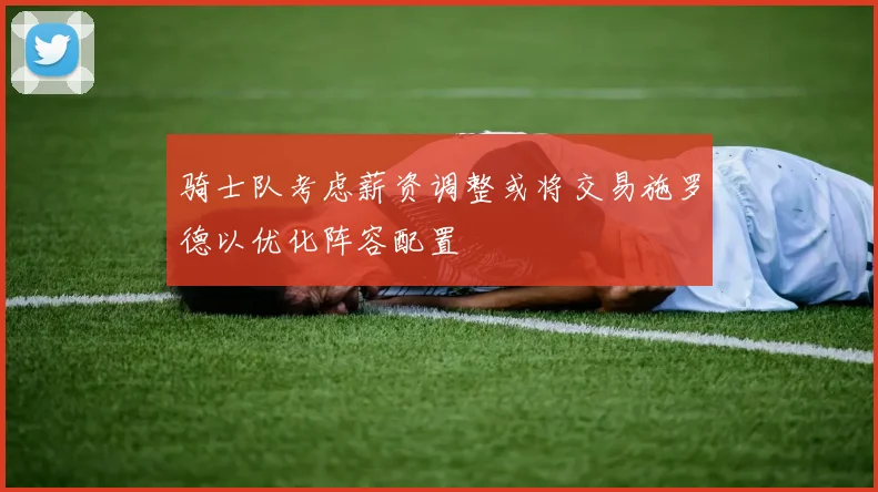 骑士队考虑薪资调整或将交易施罗德以优化阵容配置