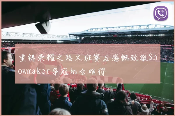 重铸荣耀之路文班赛后感慨致敬Showmaker争冠机会难得